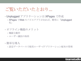 ご覧いただいたとおり...
• Unplugged アプリケーションは XPages で作成
  • XPages でWeb モバイルアプリがあれば、簡単に「Unplugged
    化」


• オフライン機能のメリット
  • 機敏な動作
  • ユーザー識別の保持


• 簡単な導入
  • 設定データベースで使用ユーザー/アプリケーション配布の管理
 