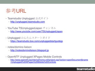 参考URL
• Teamstudio Unplugged 公式サイト
  • http://unplugged.teamstudio.com


• YouTube TSUnpluggedJapan チャンネル
  • http://www.youtube.com/user/TSUnpluggedJapan


• Unplugged かんたんスタートガイド
  • https://teamstudio.box.com/unpluggedstartguidejp

• notes/domino liaison
  • http://notesdominoliaison.blogspot.jp


• OpenNTF Unplugged XPages Mobile Controls
  • http://www.openntf.org/internal/home.nsf/project.xsp?action=openDocument&name
    =Unplugged%20XPages%20Mobile%20Controls
 