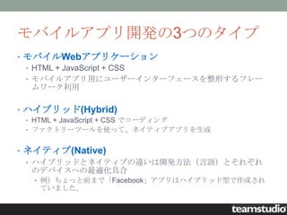 モバイルアプリ開発の3つのタイプ
• モバイルWebアプリケーション
  • HTML + JavaScript + CSS
  • モバイルアプリ用にユーザーインターフェースを整形するフレー
    ムワーク利用

• ハイブリッド(Hybrid)
 • HTML + JavaScript + CSS でコーディング
 • ファクトリーツールを使って、ネイティブアプリを生成


• ネイティブ(Native)
  • ハイブリッドとネイティブの違いは開発方法（言語）とそれぞれ
    のデバイスへの最適化具合
  • 例）ちょっと前まで「Facebook」アプリはハイブリッド型で作成され
   ていました。
 