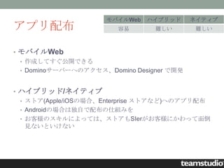 モバイルWeb   ハイブリッド      ネイティブ
アプリ配布                   容易       難しい        難しい



• モバイルWeb
  • 作成してすぐ公開できる
  • Dominoサーバーへのアクセス、Domino Designer で開発



• ハイブリッド/ネイティブ
  • ストア(Apple/iOSの場合、Enterprise ストアなど)へのアプリ配布
  • Androidの場合は独自で配布の仕組みを
  • お客様のスキルによっては、ストアもSIerがお客様にかわって面倒
    見ないといけない
 
