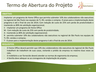 Termo de Abertura do Projeto
OBJETIVO
 Implantar um programa de Home Office que permita submeter 10% dos colaboradores não executivos
 na regional de São Paulo nas equipes de TI, RH, vendas e compras. O prazo para a implementação deste
 programa é até o final do ano de 2014; Com redução de custo de 25% sem perda de produtividade e
 mantendo os 80% de satisfação organizacional;
 S - Implantar um programa de Home Office
 M - Com redução de custo de 25% sem perda de produtividade;
 A - mantendo os 80% de satisfação organizacional;
 R - permita submeter 10% dos colaboradores não executivos na regional de São Paulo nas equipes de
 TI, RH, vendas e compras;
 T - O prazo para a implementação deste programa é até o final do ano de 2014.
REQUISITOS
 -   O Home Office deverá permitir que 10% dos colaboradores não executivos da regional de São Paulo
     trabalhem de trabalhem de suas casas, visitando o prédio da empresa no máximo duas vezes ao
     mês;
 -   O mobiliário a ser fornecido deverá atender as normas de ergonomia da empresa;
 -   A família deve adequar-se ao cronograma de implantação do projeto.



                                                                                               10
 