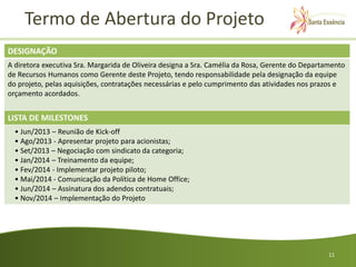 Termo de Abertura do Projeto
DESIGNAÇÃO
A diretora executiva Sra. Margarida de Oliveira designa a Sra. Camélia da Rosa, Gerente do Departamento
de Recursos Humanos como Gerente deste Projeto, tendo responsabilidade pela designação da equipe
do projeto, pelas aquisições, contratações necessárias e pelo cumprimento das atividades nos prazos e
orçamento acordados.


LISTA DE MILESTONES
  • Jun/2013 – Reunião de Kick-off
  • Ago/2013 - Apresentar projeto para acionistas;
  • Set/2013 – Negociação com sindicato da categoria;
  • Jan/2014 – Treinamento da equipe;
  • Fev/2014 - Implementar projeto piloto;
  • Mai/2014 - Comunicação da Política de Home Office;
  • Jun/2014 – Assinatura dos adendos contratuais;
  • Nov/2014 – Implementação do Projeto




                                                                                                 11
 