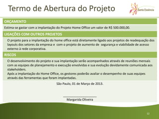Termo de Abertura do Projeto
ORÇAMENTO
Estima-se gastar com a implantação do Projeto Home Office um valor de R$ 500.000,00.
LIGAÇÕES COM OUTROS PROJETOS
  O projeto para a implantação do home office está diretamente ligado aos projetos de readequação dos
  layouts dos setores da empresa e com o projeto de aumento de segurança e viabilidade de acesso
  externo à rede corporativa.
RISCOS
  O desenvolvimento do projeto e sua implantação serão acompanhados através de reuniões mensais
  com as equipes de planejamento e execução envolvidas e sua evolução devidamente comunicada aos
  stakeholders.
  Após a implantação do Home Office, os gestores poderão avaliar o desempenho de suas equipes
  através das ferramentas que foram implantadas.
                                   São Paulo, 01 de Março de 2013.


                                       ___________________
                                         Margarida Oliveira


                                                                                               12
 