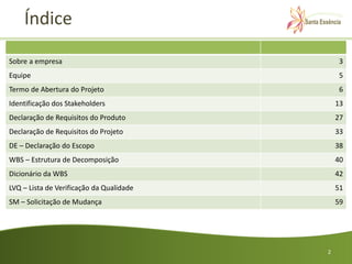 Índice

Sobre a empresa                               3
Equipe                                        5
Termo de Abertura do Projeto                  6
Identificação dos Stakeholders                13
Declaração de Requisitos do Produto           27
Declaração de Requisitos do Projeto           33
DE – Declaração do Escopo                     38
WBS – Estrutura de Decomposição               40
Dicionário da WBS                             42
LVQ – Lista de Verificação da Qualidade       51
SM – Solicitação de Mudança                   59




                                          2
 
