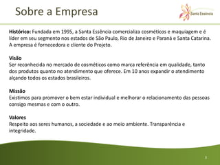 Sobre a Empresa
Histórico: Fundada em 1995, a Santa Essência comercializa cosméticos e maquiagem e é
líder em seu segmento nos estados de São Paulo, Rio de Janeiro e Paraná e Santa Catarina.
A empresa é fornecedora e cliente do Projeto.

Visão
Ser reconhecida no mercado de cosméticos como marca referência em qualidade, tanto
dos produtos quanto no atendimento que oferece. Em 10 anos expandir o atendimento
alçando todos os estados brasileiros.

Missão
Existimos para promover o bem estar individual e melhorar o relacionamento das pessoas
consigo mesmas e com o outro.

Valores
Respeito aos seres humanos, a sociedade e ao meio ambiente. Transparência e
integridade.



                                                                                      3
 