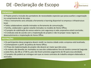 DE -Declaração de Escopo
PREMISSAS
 O Projeto prevê a inclusão dos portadores de necessidades especiais que possa auxiliar a organização
 no cumprimento da lei de cotas;
 • Para o treinamento será utilizada a ferramenta e-learning disponível na empresa e infraestrutura
 local;
 • Todos colaboradores estarão treinados na ferramenta de comunicação;
 • Família, colaborador e gestor estarão treinados no modelo de Home Office;
 • O projeto de viabilização de acesso externo com segurança à rede corporativa estará concluído;
 • O sindicato está de acordo com a implantação do projeto e não irá propor novas regras no
 desenvolvimento e implantação do Home Office.
RESTRIÇÕES
 • Os participantes desse programa devem residir na mesma cidade onde a empresa está localizada;
 • Contemplarem o perfil da política de Home Office;
 • O Prazo de implementação do projeto não deverá ser maior que dois anos;
 • Os móveis não deverão ser montados na casa dos colaboradores fora do horário comercial (segunda
 a sexta-feira, das 08 as 17:00 h), pois não foram previstos pagamento de HE para essa atividade;
 • O projeto não poderá ser entregue sem que os novos contratos de trabalho estejam elaborados e
 assinados.



                                                                                                 38
 