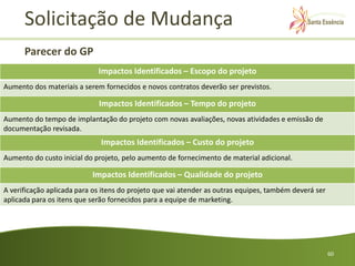 Solicitação de Mudança
      Parecer do GP
                             Impactos Identificados – Escopo do projeto
Aumento dos materiais a serem fornecidos e novos contratos deverão ser previstos.

                             Impactos Identificados – Tempo do projeto
Aumento do tempo de implantação do projeto com novas avaliações, novas atividades e emissão de
documentação revisada.
                              Impactos Identificados – Custo do projeto
Aumento do custo inicial do projeto, pelo aumento de fornecimento de material adicional.

                           Impactos Identificados – Qualidade do projeto
A verificação aplicada para os itens do projeto que vai atender as outras equipes, também deverá ser
aplicada para os itens que serão fornecidos para a equipe de marketing.




                                                                                                       60
 