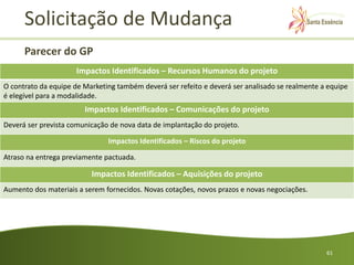 Solicitação de Mudança
      Parecer do GP
                      Impactos Identificados – Recursos Humanos do projeto
O contrato da equipe de Marketing também deverá ser refeito e deverá ser analisado se realmente a equipe
é elegível para a modalidade.
                        Impactos Identificados – Comunicações do projeto
Deverá ser prevista comunicação de nova data de implantação do projeto.

                               Impactos Identificados – Riscos do projeto

Atraso na entrega previamente pactuada.

                          Impactos Identificados – Aquisições do projeto
Aumento dos materiais a serem fornecidos. Novas cotações, novos prazos e novas negociações.




                                                                                                 61
 