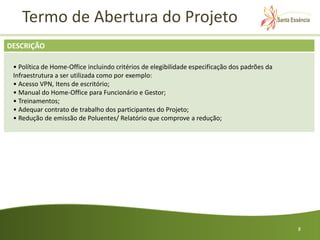 Termo de Abertura do Projeto
DESCRIÇÃO

 • Política de Home-Office incluindo critérios de elegibilidade especificação dos padrões da
 Infraestrutura a ser utilizada como por exemplo:
 • Acesso VPN, Itens de escritório;
 • Manual do Home-Office para Funcionário e Gestor;
 • Treinamentos;
 • Adequar contrato de trabalho dos participantes do Projeto;
 • Redução de emissão de Poluentes/ Relatório que comprove a redução;




                                                                                               8
 