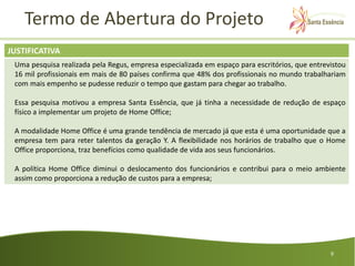 Termo de Abertura do Projeto
JUSTIFICATIVA
 Uma pesquisa realizada pela Regus, empresa especializada em espaço para escritórios, que entrevistou
 16 mil profissionais em mais de 80 países confirma que 48% dos profissionais no mundo trabalhariam
 com mais empenho se pudesse reduzir o tempo que gastam para chegar ao trabalho.

 Essa pesquisa motivou a empresa Santa Essência, que já tinha a necessidade de redução de espaço
 físico a implementar um projeto de Home Office;

 A modalidade Home Office é uma grande tendência de mercado já que esta é uma oportunidade que a
 empresa tem para reter talentos da geração Y. A flexibilidade nos horários de trabalho que o Home
 Office proporciona, traz benefícios como qualidade de vida aos seus funcionários.

 A política Home Office diminui o deslocamento dos funcionários e contribui para o meio ambiente
 assim como proporciona a redução de custos para a empresa;




                                                                                                9
 