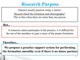 6
Research Purpose
Ｃ
Ｃ
Ｃ
Dancers usually practice using a mirror.
Reason“check the formation and choreography”
This is fin...