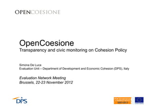 OpenCoesione 
Transparency and civic monitoring on Cohesion Policy 
Simona De Luca 
Evaluation Unit – Department of Development and Economic Cohesion (DPS), Italy 
Evaluation Network Meeting 
Brussels, 22-23 November 2012 
 
