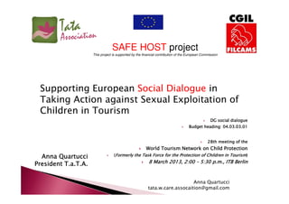 SAFE HOST project
This project is supported by the financial contribution of the European Commission

Supporting European Social Dialogue in
Taking Action against Sexual Exploitation of
Children in Tourism
DG social dialogue
heading:
Budget heading: 04.03.03.01

28th meeting of the

World Tourism Network on Child Protection

Anna Quartucci
President T.a.T.A.

(Formerly the Task Force for the Protection of Children in Tourism)

8 March 2013, 2:00 – 5:30 p.m., ITB Berlin

Anna Quartucci
tata.w.care.assocaition@gmail.com

 