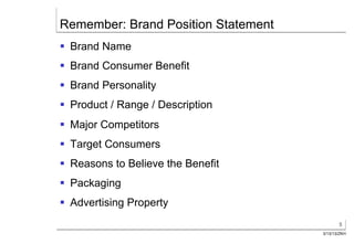 Remember: Brand Position Statement
§  Brand Name
§  Brand Consumer Benefit
§  Brand Personality
§  Product / Range / Description
§  Major Competitors
§  Target Consumers
§  Reasons to Believe the Benefit
§  Packaging
§  Advertising Property
                                            5
                                     3/13/13/ZKH
 
