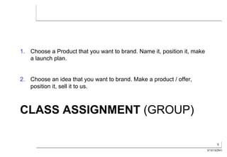 1.  Choose a Product that you want to brand. Name it, position it, make
    a launch plan.


2.  Choose an idea that you want to brand. Make a product / offer,
    position it, sell it to us.



CLASS ASSIGNMENT (GROUP)

                                                                                 6
                                                                          3/13/13/ZKH
 