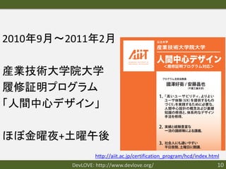 2010年9月〜2011年2月

産業技術大学院大学
履修証明プログラム
「人間中心デザイン」

ほぼ金曜夜+土曜午後
                  http://aiit.ac.jp/certification_program/hcd/index.html
         DevLOVE: http://www.devlove.org/                              10
 