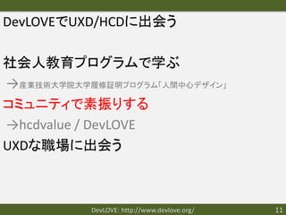 DevLOVEでUXD/HCDに出会う

社会人教育プログラムで学ぶ
→産業技術大学院大学履修証明プログラム「人間中心デザイン」
コミュニティで素振りする
→hcdvalue / DevLOVE
UXDな職場に出会う



           DevLOVE: http://www.devlove.org/   11
 