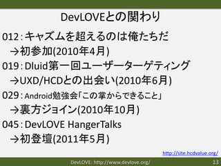 DevLOVEとの関わり
012：キャズムを超えるのは俺たちだ
 →初参加(2010年4月)
019：Dluid第一回ユーザーターゲティング
 →UXD/HCDとの出会い(2010年6月)
029：Android勉強会「この掌からできること」
 →裏方ジョイン(2010年10月)
045：DevLOVE HangerTalks
 →初登壇(2011年5月)
                                            http://site.hcdvalue.org/
         DevLOVE: http://www.devlove.org/                         13
 