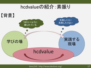 hcdvalueの紹介：素振り
【背景】
                                       失敗しにくい
        うまくいくように                       失敗したくない
         練られている




                                              実践する
 学びの場
                                               現場
               hcdvalue

           DevLOVE: http://www.devlove.org/          17
 