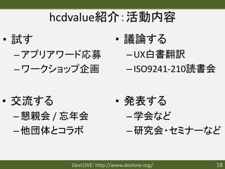 hcdvalue紹介：活動内容
• 試す                      • 議論する
 – アプリアワード応募                  – UX白書翻訳
 – ワークショップ企画                  – ISO9241-210読書会


• 交流する                    • 発表する
 – 懇親会 / 忘年会                  – 学会など
 – 他団体とコラボ                    – 研究会・セミナーなど


         DevLOVE: http://www.devlove.org/        18
 