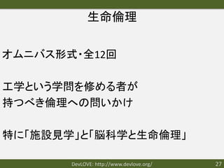 生命倫理

オムニバス形式・全12回

工学という学問を修める者が
持つべき倫理への問いかけ

特に「施設見学」と「脳科学と生命倫理」

       DevLOVE: http://www.devlove.org/   27
 