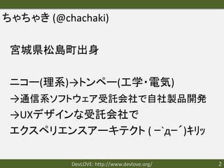 ちゃちゃき (@chachaki)

 宮城県松島町出身

 ニコー(理系)→トンペー(工学・電気)
 →通信系ソフトウェア受託会社で自社製品開発
 →UXデザインな受託会社で
 エクスペリエンスアーキテクト ( ｰ`дｰ´)ｷﾘｯ

           DevLOVE: http://www.devlove.org/   2
 