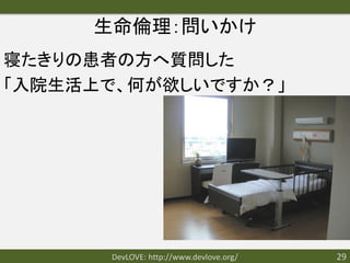 生命倫理：問いかけ
寝たきりの患者の方へ質問した
「入院生活上で、何が欲しいですか？」




      DevLOVE: http://www.devlove.org/   29
 