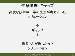 生命倫理：ギャップ
高度な技術＝工学の先生が考えていた
      ソリューション

              ↑
             ギャップ
              ↓

   患者さんが欲しかった
     ソリューション
    DevLOVE: http://www.devlove.org/   31
 