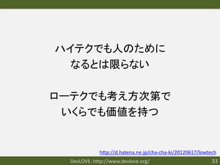 ハイテクでも人のために
  なるとは限らない

ローテクでも考え方次第で
 いくらでも価値を持つ


             http://d.hatena.ne.jp/cha-cha-ki/20120617/lowtech
  DevLOVE: http://www.devlove.org/                         33
 