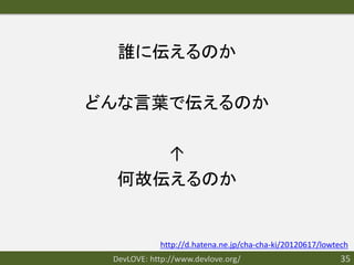 誰に伝えるのか

どんな言葉で伝えるのか

     ↑
  何故伝えるのか


            http://d.hatena.ne.jp/cha-cha-ki/20120617/lowtech
 DevLOVE: http://www.devlove.org/                         35
 