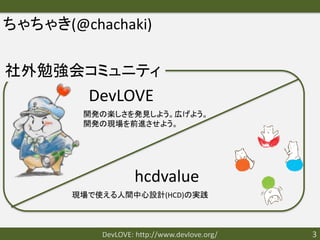 ちゃちゃき(@chachaki)

社外勉強会コミュニティ
         DevLOVE
        開発の楽しさを発見しよう。広げよう。
        開発の現場を前進させよう。




                   hcdvalue
       現場で使える人間中心設計(HCD)の実践



           DevLOVE: http://www.devlove.org/   3
 