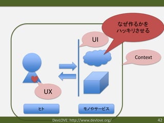 なぜ作るかを
                                         ハッキリさせる
                           UI

                                            Context




 UX

ヒト                    モノやサービス

      DevLOVE: http://www.devlove.org/                42
 