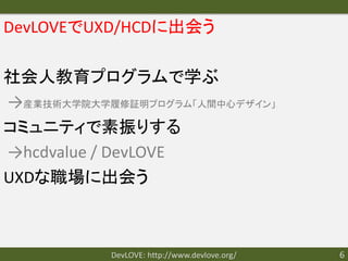 DevLOVEでUXD/HCDに出会う

社会人教育プログラムで学ぶ
→産業技術大学院大学履修証明プログラム「人間中心デザイン」
コミュニティで素振りする
→hcdvalue / DevLOVE
UXDな職場に出会う



           DevLOVE: http://www.devlove.org/   6
 