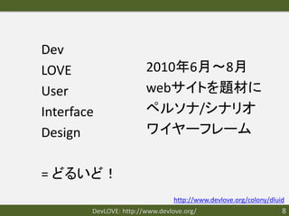 Dev
LOVE                    2010年6月〜8月
User                    webサイトを題材に
Interface               ペルソナ/シナリオ
Design                  ワイヤーフレーム


= どるいど！
                                 http://www.devlove.org/colony/dluid
        DevLOVE: http://www.devlove.org/                           8
 