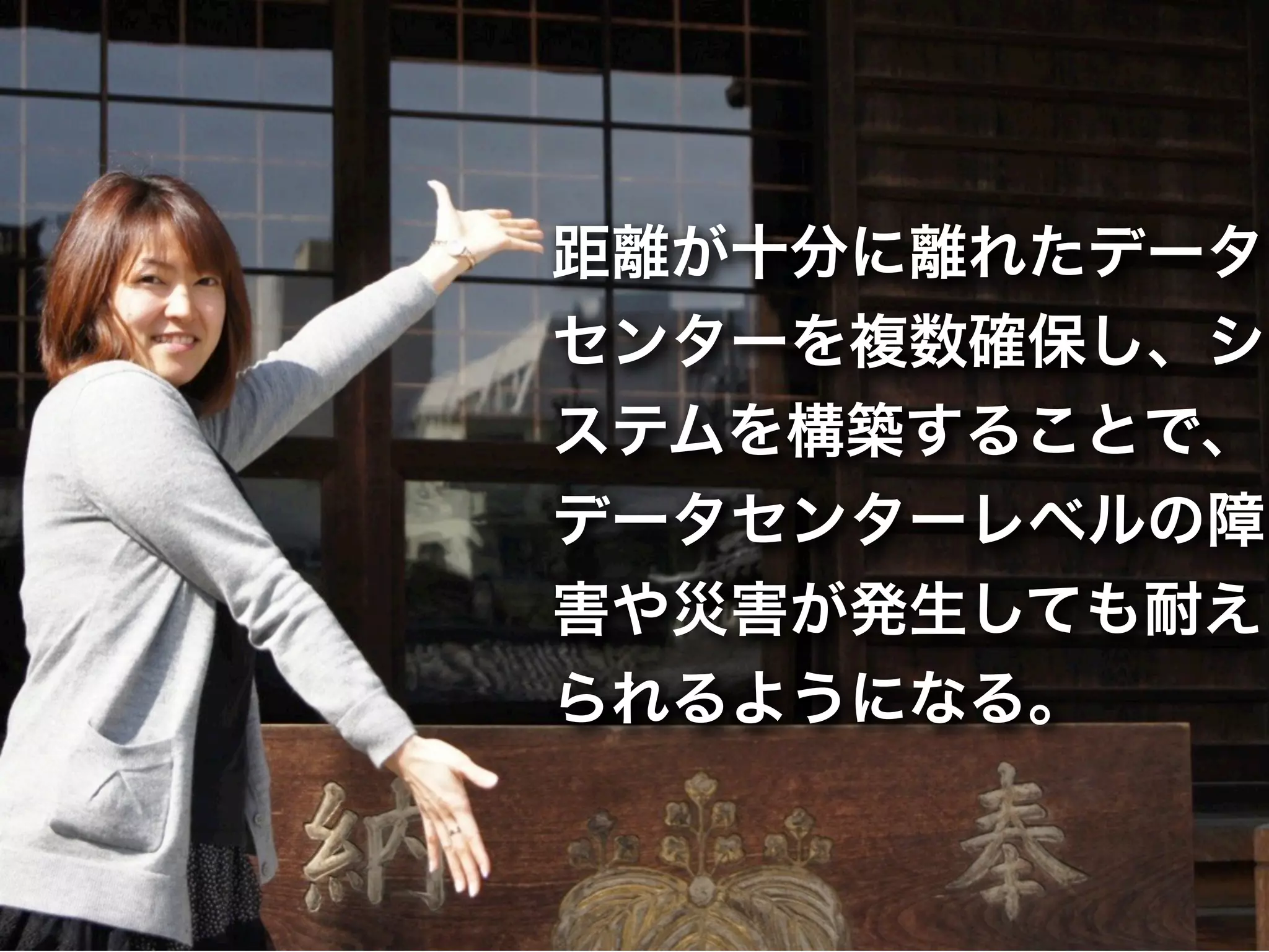 距離が十分に離れたデータ
センターを複数確保し、シ
ステムを構築することで、
データセンターレベルの障
害や災害が発生しても耐え
られるようになる。
 