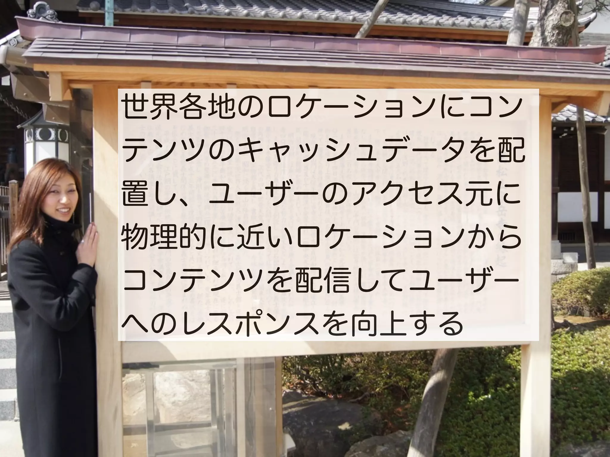 世界各地のロケーションにコン
テンツのキャッシュデータを配
置し、ユーザーのアクセス元に
物理的に近いロケーションから
コンテンツを配信してユーザー
へのレスポンスを向上する
 