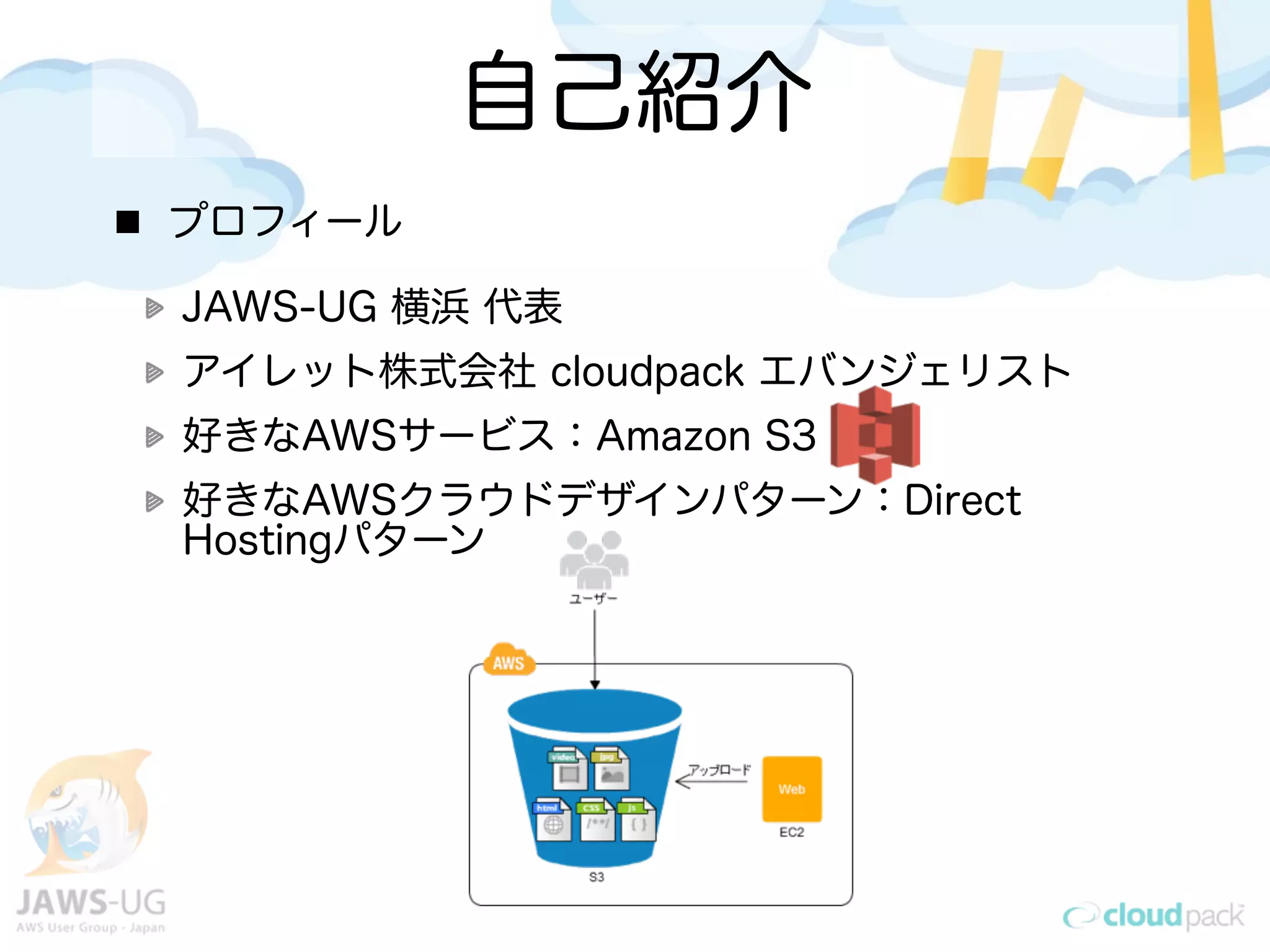 自己紹介
プロフィール

JAWS-UG 横浜 代表
アイレット株式会社 cloudpack エバンジェリスト
好きなAWSサービス：Amazon S3
好きなAWSクラウドデザインパターン：Direct
Hostingパターン
 