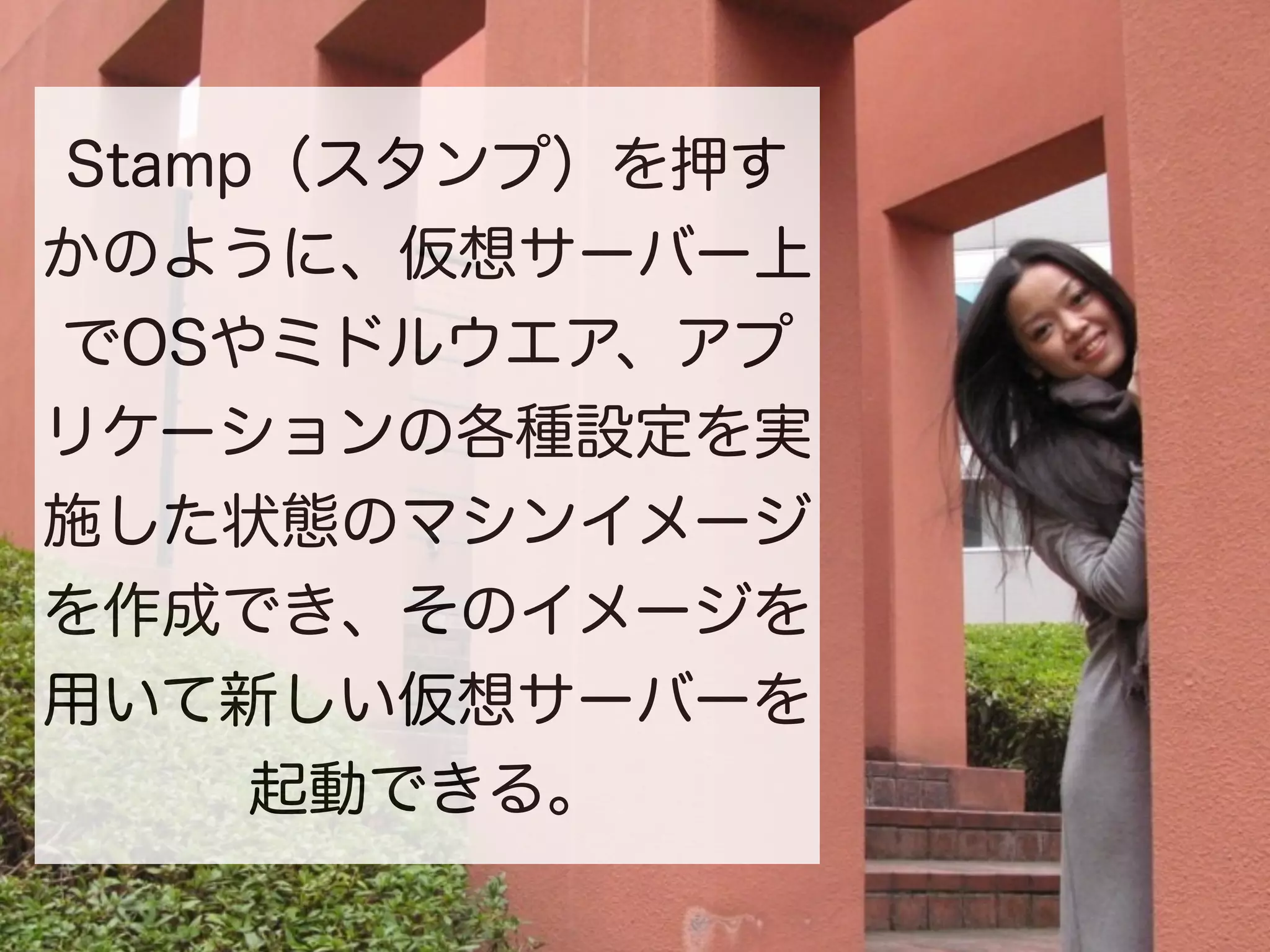 Stamp（スタンプ）を押す
かのように、仮想サーバー上
でOSやミドルウエア、アプ
リケーションの各種設定を実
施した状態のマシンイメージ
を作成でき、そのイメージを
用いて新しい仮想サーバーを
     起動できる。
 