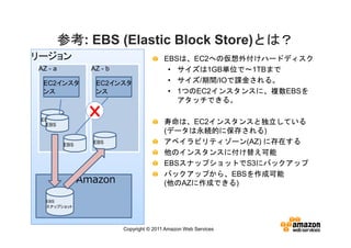 参考:
         参考 EBS (Elastic Block Store)とは？
                                     とは？
リージョン                                     EBSは、EC2への仮想外付けハードディスク
AZ - a           AZ - b                    • サイズは1GB単位で～1TBまで
 EC2インスタ          EC2インスタ                  • サイズ/期間/IOで課金される。
 ンス               ンス                       • 1つのEC2インスタンスに、複数EBSを
                                             アタッチできる。

 EBS
  EBS                                     寿命は、EC2インスタンスと独立している
                                          (データは永続的に保存される)
         EBS     EBS                      アベイラビリティゾーン(AZ) に存在する
                                          他のインスタンスに付け替え可能
                                          EBSスナップショットでS3にバックアップ
                                          バックアップから、EBSを作成可能
               Amazon                     (他のAZに作成できる)
     S3
  EBS
  スナップショット




                          Copyright © 2011 Amazon Web Services
 