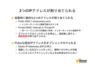 つのIPアドレスが割り当てられる
   2つの アドレスが割り当てられる
    つの
起動時に動的な2つのアドレスが割りあてられる
• Public DNS (*.amazonaws.com)
   • インターネットから接続可能なホスト名
• Private DNS(*.internal) と Private IP
   • 同一リージョン内での通信に利用。インターネットから接続不可
• デフォルトではインスタンスを停止し、後起動し直すと、
  別のものが割りあてられる。


Publicな固定IPアドレスをオプションで付けられる
• Elastic IP Addresses (EIP)と呼ぶ
• 稼働しているEC2インスタンスに、瞬時に付け外しが可能
• インスタンスにアサインしているときは料金はかからない
 