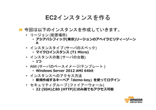 インスタンスを作る
         EC2インスタンスを作る
今回は以下のインスタンスを作成していきます。
• リージョン (配置場所)
  • アジアパシフィック(東京)リージョンのアベイラビリティーゾーン
    A
• インスタンスタイプ (サーバのスペック)
  • マイクロインスタンス (T1 Micro)
• インスタンスの数 (サーバの台数)
  • 1つ
• AMI (サーバのベースイメージ/テンプレート )
  • Windows Server 2012 AMI 64bit
• インスタンスへのアクセス方法
  • 新規作成するキーペア「demo-key」を使ってログイン
• セキュリティグループ (ファイアーウォール)
  • 22 (SSH)と80 (HTTP)にのみ誰でもアクセス可能
 