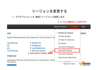 リージョンを変更する
アジアパシフィック (東京) リージョンに変更します。

                                    1. リージョン選択メニューをクリック




      2. Asia Pacific (Tokyo) を選択
 