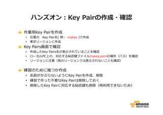 ハンズオン：Key Pairの作成・確認

作業用Key Pairを作成
•   任意の Key Pair名( 例： mykey )で作成
•   東京リージョンに作成
Key Pairs画面で確認
•   作成したKey Pairs名が表示されていることを確認
•   ローカルPC上の、対応する秘密鍵ファイルmykey.pemの場所（パス）を確認
•   リージョンに注意（他のリージョンでは表示されないことも確認）


練習のために幾つか作成
• 名前がかぶらないようにKey Pairを作成、削除
• 練習で作った不要なKey Pairは削除しておく
• 削除したKey Pairに対応する秘密鍵も削除（再利用できないため）
 