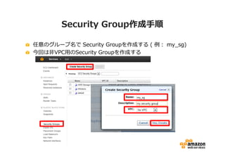 Security Group作成手順

任意のグループ名で Security Groupを作成する ( 例： my_sg)
今回は非VPC用のSecurity Groupを作成する
 