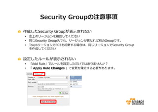 Security Groupの注意事項

作成したSecurity Groupが表示されない
•   左上のリージョンを確認してください
•   同じSecurity Group名でも、リージョンが異なれば別のGroupです。
•   TokyoリージョンでEC2を起動する場合は、同じリージョンでSecurity Group
    を作成してください


設定したルールが表示されない
•   「Add Rule」でルールを設定しただけではありませんか？
•   「 Apply Rule Changes 」で変更を確定する必要があります。
 