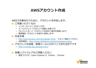 AWSアカウント作成

AWSで作業を⾏うために、アカウントを作成します。
  ご用意いただくもの
 •   インターネットにつながったPC
 •   メールアドレス（アカウント登録に必要です）
 •   クレジットカード（アカウント作成中に番号を登録します）
 •   携帯電話（アカウント作成中に使用します）
 作成手順
 •   http://aws.amazon.com/jp/register-flow/ に沿って進めてください
 •   (参考資料) http://www.slideshare.net/kentamagawa/3aws
 アカウント作成後、管理ツールにログインできれば完了です
 •   http://console.aws.amazon.com/


 各種ソフトウェアもご用意ください
 •   推奨ブラウザ：Intern Explorer 9、FireFox 、Chrome
 