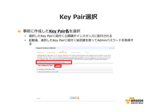 Key Pair選択

事前に作成したKey Pair名を選択
•   選択したKey Pairに紐付く公開鍵がインスタンスに配付される
•   起動後、選択したKey Pairに紐付く秘密鍵を使ってAdminパスワードを取得す
    る
 