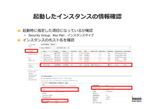 起動したインスタンスの情報確認

起動時に指定した項目になっているか確認
•   Security Group、Key Pair、インスタンスタイプ
インスタンスのホスト名を確認
 