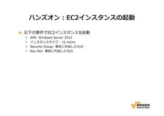 ハンズオン：EC2インスタンスの起動

以下の要件でEC2インスタンスを起動
•   AMI: Windows Server 2012
•   インスタンスタイプ： t1.micro
•   Security Group: 事前に作成したもの
•   Key Pair: 事前に作成したもの
 