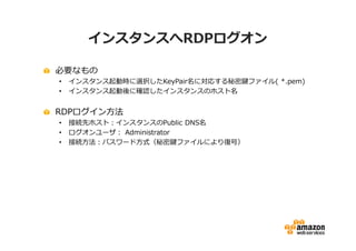インスタンスへRDPログオン

必要なもの
•   インスタンス起動時に選択したKeyPair名に対応する秘密鍵ファイル( *.pem)
•   インスタンス起動後に確認したインスタンスのホスト名


RDPログイン方法
•   接続先ホスト：インスタンスのPublic DNS名
•   ログオンユーザ： Administrator
•   接続方法：パスワード方式（秘密鍵ファイルにより復号）
 